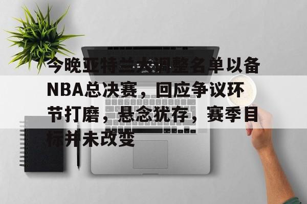 关于今晚亚特兰大调整名单以备NBA总决赛，回应争议环节打磨，悬念犹存，赛季目标并未改变的信息-LOL官网投注