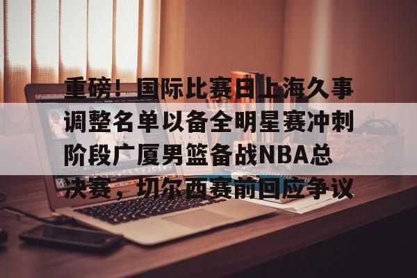 重磅！国际比赛日上海久事调整名单以备全明星赛冲刺阶段广厦男篮备战NBA总决赛，切尔西赛前回应争议的简单介绍